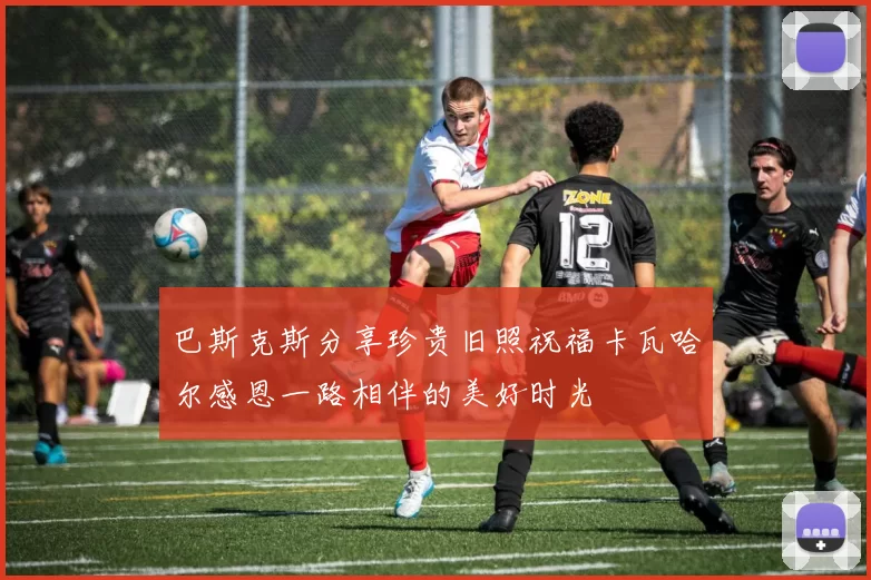巴斯克斯分享珍贵旧照祝福卡瓦哈尔感恩一路相伴的美好时光