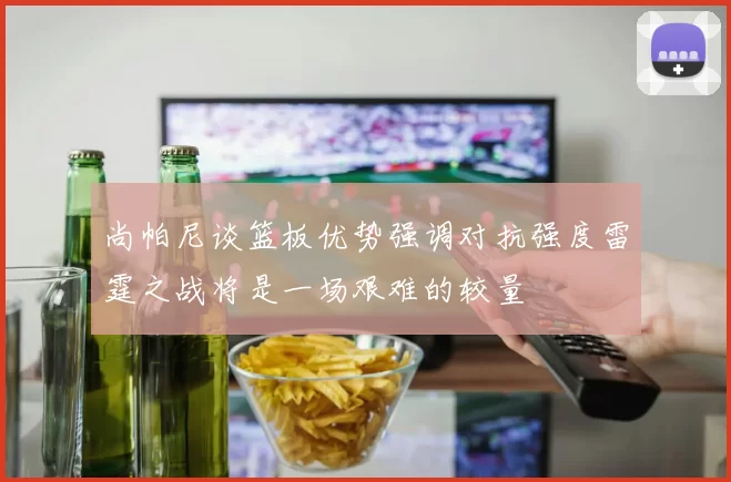 尚帕尼谈篮板优势强调对抗强度雷霆之战将是一场艰难的较量