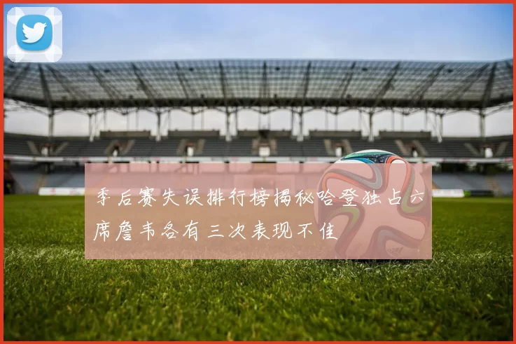 季后赛失误排行榜揭秘哈登独占六席詹韦各有三次表现不佳