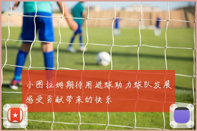 小图拉姆期待用进球助力球队发展感受贡献带来的快乐