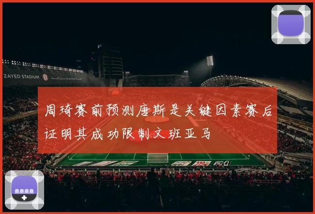 周琦赛前预测唐斯是关键因素赛后证明其成功限制文班亚马
