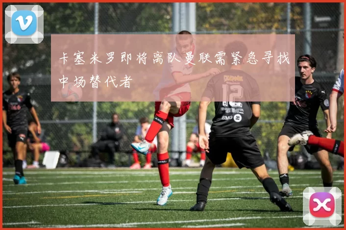 卡塞米罗即将离队曼联需紧急寻找中场替代者