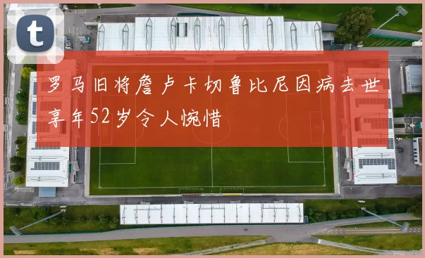 罗马旧将詹卢卡切鲁比尼因病去世享年52岁令人惋惜