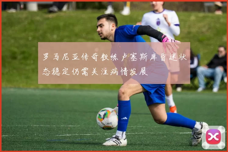 罗马尼亚传奇教练卢塞斯库昏迷状态稳定仍需关注病情发展