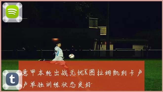 意甲本轮出战无忧K图拉姆凯利卡卢卢单独训练状态良好