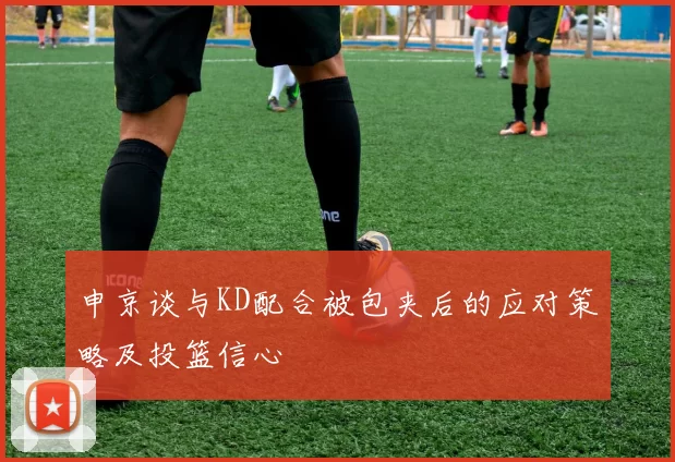 申京谈与KD配合被包夹后的应对策略及投篮信心