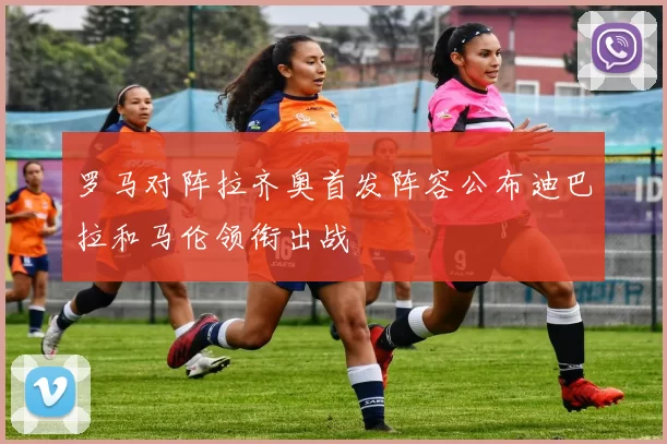 罗马对阵拉齐奥首发阵容公布迪巴拉和马伦领衔出战