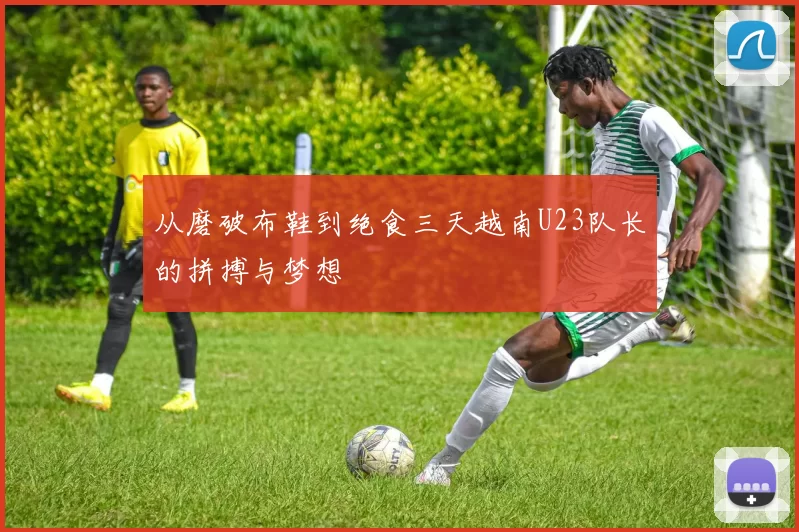 从磨破布鞋到绝食三天越南U23队长的拼搏与梦想