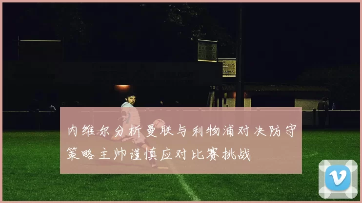 内维尔分析曼联与利物浦对决防守策略主帅谨慎应对比赛挑战