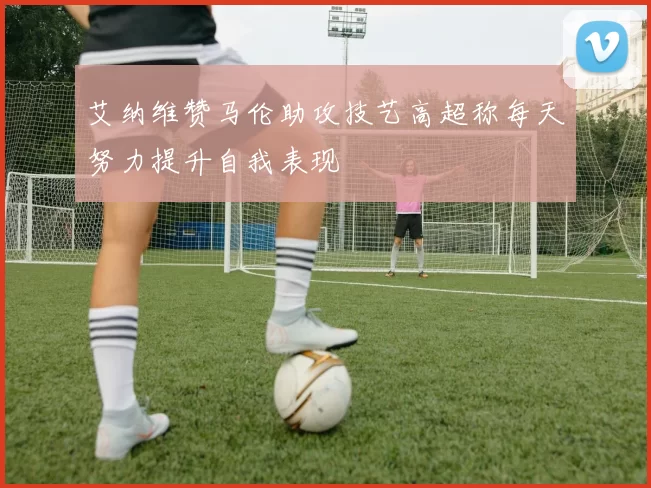 艾纳维赞马伦助攻技艺高超称每天努力提升自我表现