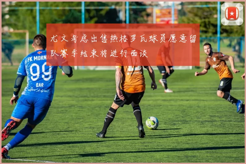 尤文考虑出售热格罗瓦球员愿意留队赛季结束将进行面谈