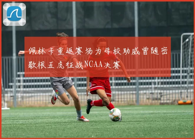 佩林卡重返赛场为母校助威曾随密歇根五虎征战NCAA决赛
