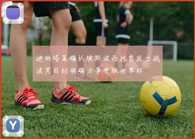 迪纳塔莱确认埃斯波西托首发出战波黑目标明确力争晋级世界杯