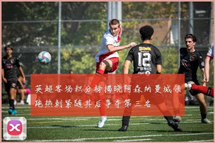 英超客场积分榜揭晓阿森纳曼城领跑热刺紧随其后争夺第三名
