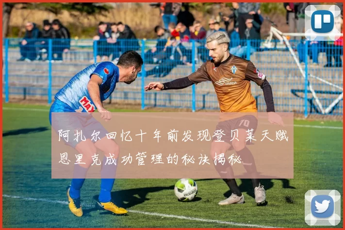 阿扎尔回忆十年前发现登贝莱天赋恩里克成功管理的秘诀揭秘