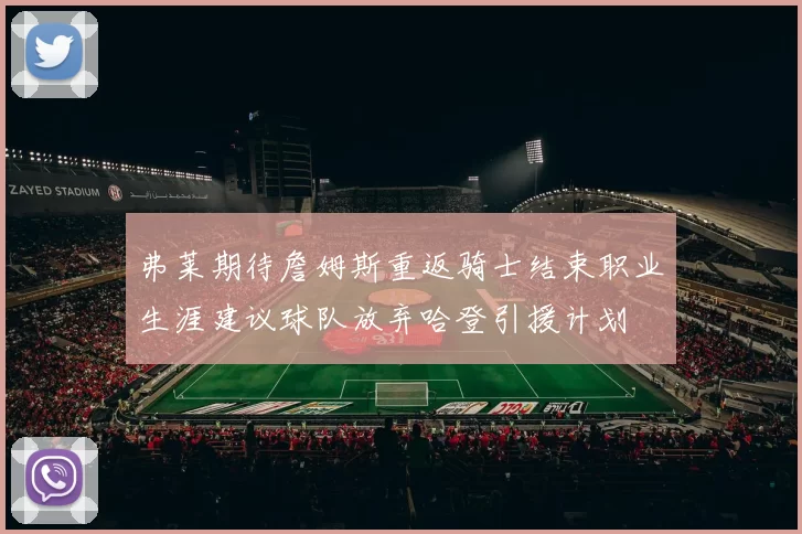 弗莱期待詹姆斯重返骑士结束职业生涯建议球队放弃哈登引援计划