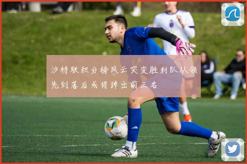 沙特联积分榜风云突变胜利队从领先到落后或将掉出前三名