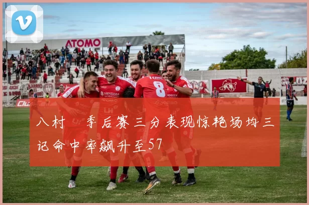八村塁季后赛三分表现惊艳场均三记命中率飙升至57